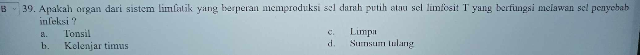 Bˇ 39. Apakah organ dari sistem limfatik yang berperan memproduksi sel darah putih atau sel limfosit T yang berfungsi melawan sel penyebab
infeksi ?
a. Tonsil c. Limpa
b. Kelenjar timus d. Sumsum tulang