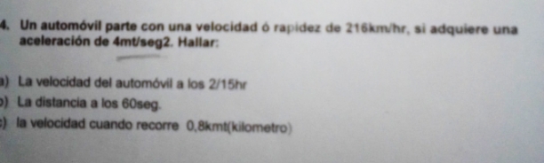 Un automóvil parte con una velocidad ó rapídez de 216km/hr, si adquiere una 
aceleración de 4mt/seg2. Hallar: 
a) La velocidad del automóvil a los 2/15hr
) La distancia a los 60seg. 
c) la velocidad cuando recorre 0,8kmt (kilometro)