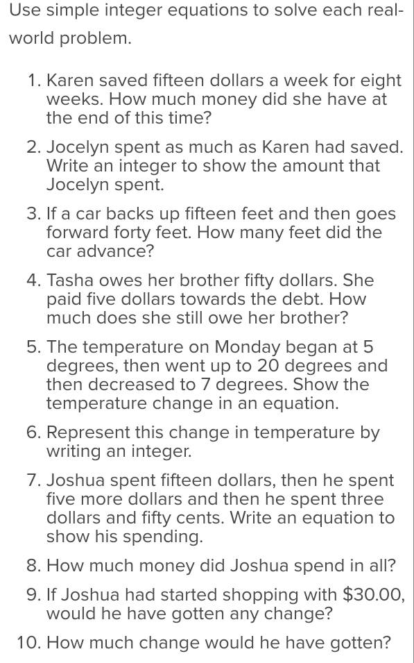 Use simple integer equations to solve each real- 
world problem. 
1. Karen saved fifteen dollars a week for eight
weeks. How much money did she have at 
the end of this time? 
2. Jocelyn spent as much as Karen had saved. 
Write an integer to show the amount that 
Jocelyn spent. 
3. If a car backs up fifteen feet and then goes 
forward forty feet. How many feet did the 
car advance? 
4. Tasha owes her brother fifty dollars. She 
paid five dollars towards the debt. How 
much does she still owe her brother? 
5. The temperature on Monday began at 5
degrees, then went up to 20 degrees and 
then decreased to 7 degrees. Show the 
temperature change in an equation. 
6. Represent this change in temperature by 
writing an integer. 
7. Joshua spent fifteen dollars, then he spent 
five more dollars and then he spent three
dollars and fifty cents. Write an equation to 
show his spending. 
8. How much money did Joshua spend in all? 
9. If Joshua had started shopping with $30.00, 
would he have gotten any change? 
10. How much change would he have gotten?