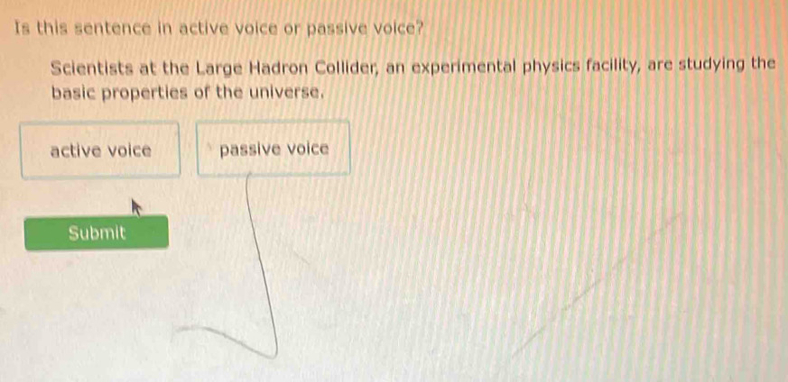 Is this sentence in active voice or passive voice?
Scientists at the Large Hadron Collider, an experimental physics facility, are studying the
basic properties of the universe.
active voice passive voice
Submit