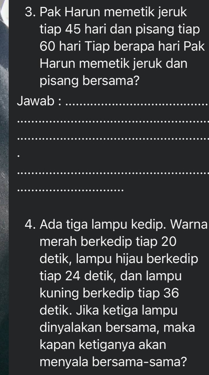 Pak Harun memetik jeruk 
tiap 45 hari dan pisang tiap
60 hari Tiap berapa hari Pak 
Harun memetik jeruk dan 
pisang bersama? 
Jawab :_ 
_ 
_ 
_ 
_ 
4. Ada tiga lampu kedip. Warna 
merah berkedip tiap 20
detik, lampu hijau berkedip 
tiap 24 detik, dan lampu 
kuning berkedip tiap 36
detik. Jika ketiga lampu 
dinyalakan bersama, maka 
kapan ketiganya akan 
menyala bersama-sama?