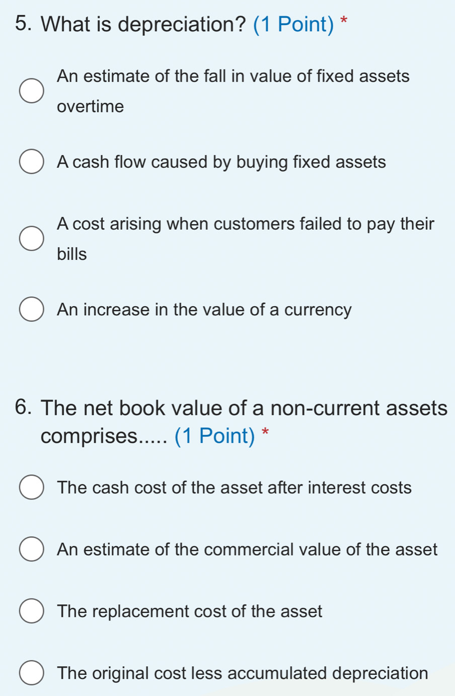 What is depreciation? (1 Point) *
An estimate of the fall in value of fixed assets
overtime
A cash flow caused by buying fixed assets
A cost arising when customers failed to pay their
bills
An increase in the value of a currency
6. The net book value of a non-current assets
comprises..... (1 Point) *
The cash cost of the asset after interest costs
An estimate of the commercial value of the asset
The replacement cost of the asset
The original cost less accumulated depreciation