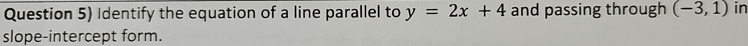 Question 5) Identify the equation of a line parallel to y=2x+4 and passing through (-3,1) in 
slope-intercept form.
