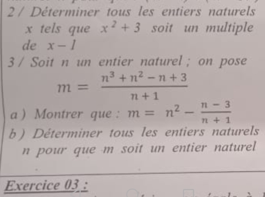 Déterminer tous les entiers naturels
x tels que x^2+3 soit un multiple 
de x-1
3 / Soit n un entier naturel ; on pose
m= (n^3+n^2-n+3)/n+1 
a ) Montrer que : m=n^2- (n-3)/n+1 
b ) Déterminer tous les entiers naturels 
n pour que m soit un entier naturel 
Exercice 03 :