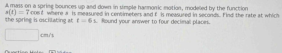 A mass on a spring bounces up and down in simple harmonic motion, modeled by the function
s(t)=7cos t where 8 is measured in centimeters and t is measured in seconds. Find the rate at which 
the spring is oscillating at t=6s. Round your answer to four decimal places.
□ cm/s