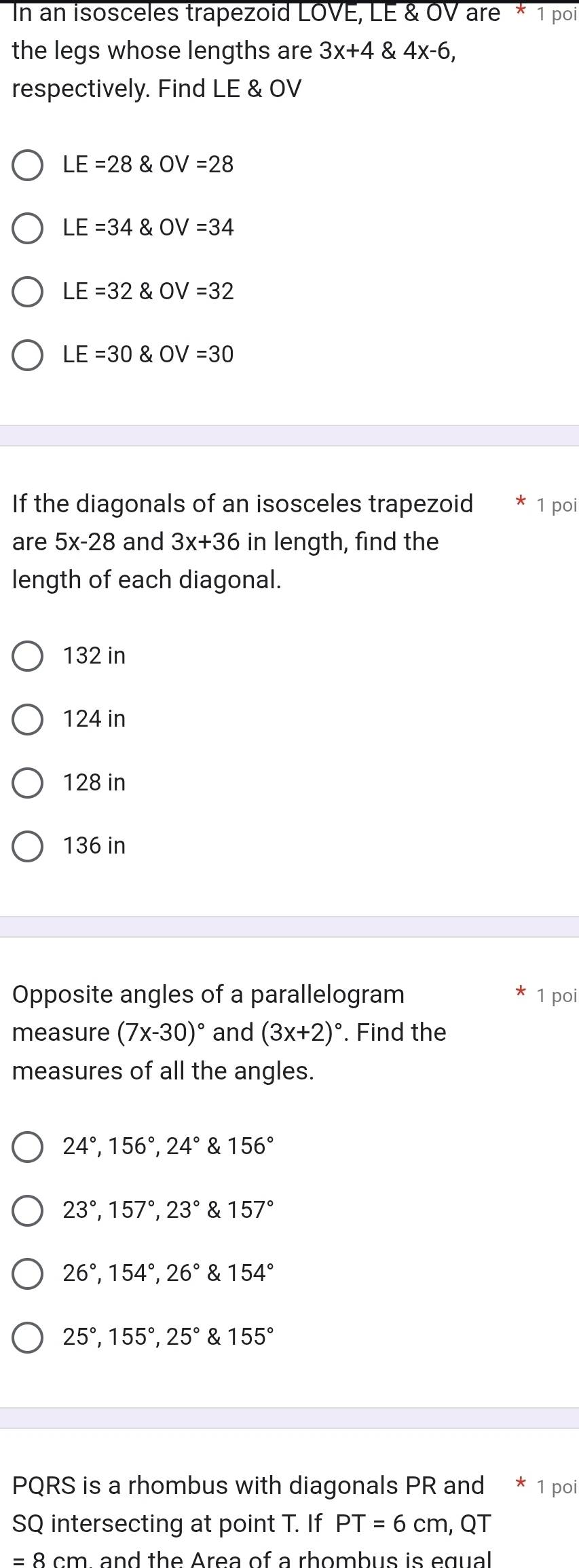 In an isosceles trapezoid LOVE, LE & OV are * 1 poi
the legs whose lengths are 3x+4 4x-6, 
respectively. Find LE & OV
LE=280V=28
LE=34 OV =34
LE=32 OV =32
LE=30 OV =30
If the diagonals of an isosceles trapezoid 1 poi
are 5x-28 and 3x+36 in length, find the
length of each diagonal.
132 in
124 in
128 in
136 in
Opposite angles of a parallelogram 1 poi
measure (7x-30)^circ  and (3x+2)^circ . Find the
measures of all the angles.
24°, 156°, 24° & 156°
23°, 157°, 23° & 157°
26°, 154°, 26° & 154°
25°, 155°, 25° & 155°
PQRS is a rhombus with diagonals PR and * 1 poi
SQ intersecting at point T. If PT=6cm , QT
= 8 cm and the Area of a rhombus is egual