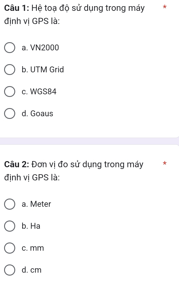 Hệ toạ độ sử dụng trong máy ₹*
định vị GPS là:
a. VN2000
b. UTM Grid
c. WGS84
d. Goaus
Câu 2: Đơn vị đo sử dụng trong máy *
định vị GPS là:
a. Meter
b. Ha
c. mm
d. cm