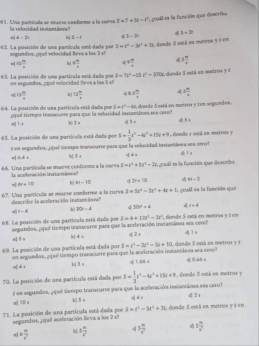 Una partícula se mueve conforme a la curva S=7+3t-t^2 ,  acuál es la función que describe
la velocidad instantánea?
d) 3+2t
a) 4-2t b] 3-t
q 3-2t
62. La posición de una partícula está dada por S=t^3-3t^2+2t; donde S está en metros y t en
segundos, ¿qué velocidad lleva a los 2 s?
a) 10 m/s  9 m/s  9 m/s 
b)
q
d) 2 m/s 
63. La posición de una partícula está dada por S=7t^3-15t^2-370t; donde S está en metros y t
en segundos, ¿qué velocidad lleva a los 5 s?
a) 15 m/s  12 m/s  8.5 m/s 
b]
q
d] 5 m/s 
64. La posición de una partícula está dada por S=t^2-6t 2, donde S está en metros y t en segundos,
¿qué tiempo transcurre para que la velocidad instantánea sea cero?
a) 1 s b) 2 s q 3 s d) 5 s
65. La posición de una partícula está dada por S= 1/3 t^3-4t^2+15t+9 , donde s está en metros y
t en segundos, ¿qué tiempo transcurre para que la velocidad instantánea sea cero?
a) 6.4 s b) 5 s c) 4 s d) 1 s
66. Una partícula se mueve conforme a la curva S=t^3+5t^2-2t E acuál es la función que describe
la aceleración instantánea?
a) 6t+10
b) 6t-10
2t+10
d) 6t-2
67. Una partícula se mueve conforme a la curva S=5t^3-2t^2+4t+1 , ¿cuál es la función que
describe la aceleración instantánea?
d) t+4
a) t-4
b) 30t-4
c 30t^2+4
68. La posición de una partícula está dada por S=4+12t^2-2t^3 , donde S está en metros y t en
segundos, ¿qué tiempo transcurre para que la aceleración instantánea sea cero?
a) 5 s b) 4 s c) 2 s d) 1 s
69. La posición de una partícula está dada por S=t^3-2t^2-5t+10 , donde S está en metros y t
en segundos, ¿qué tiempo transcurre para que la aceleración instantánea sea cero?
a) 4 s c 1.66 s d) 0.66 s
b) 3 s
70. La posición de una partícula está dada por S= 1/3 t^3-4t^2+15t+9 , donde S está en metros y
t en segundos, ¿qué tiempo transcurre para que la aceleración instantánea sea cero?
a) 10 s b) 5 s c) 4 s d) 2 s
71. La posición de una partícula está dada por S=t^3-5t^2+2t , donde S está en metros y t en
segundos, ¿qué aceleración lleva a los 2 s?
d) 2 m/s^2 
a) 6 m/s^2 
c
b) 5 m/s^2  3 m/s^2 