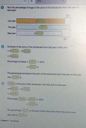 -1 + 70%
bì Find the percentage change in like price of the storybooks from this year to 
next year. 
al ? 
Last year □^(□) (100)(10) 
This year □ s□
Nexd year □ s overline □ □  □ 
lbì? 
σ Increase in the price of the storybooks from last year to this year
=s(□ -s (8,0)
=1(□ )
Percentage increase =□ * 1002
=□ *
The percentage increase in the price of the storybooks from last year to this year
was □^
in the price of the starybooks from this year to next yar
=5□ -5 □
s□
Percentcige □ =□ * 1004
=□ x
The perceniagé □ in the price of the storvoooks from this year to mxt 
year will be □ _2
Chopter 4 Percoslage