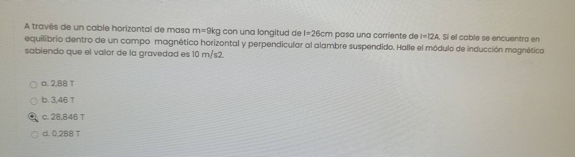 A través de un cable horizontal de masa m= 9kg con una longitud de I=26cm pasa una corriente de I=12A. . Sí el cable se encuentra en
equilibrio dentro de un campo magnético horizontal y perpendicular al alambre suspendido. Halle el módulo de inducción magnética
sabiendo que el valor de la gravedad es 10 m/s2.
a. 2,88 T
b. 3,46 T
c. 28,846 T
d. 0,288 T