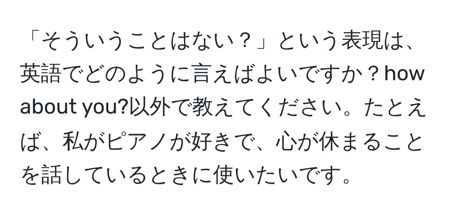 「そういうことはない？」という表現は、英語でどのように言えばよいですか？how about you?以外で教えてください。たとえば、私がピアノが好きで、心が休まることを話しているときに使いたいです。