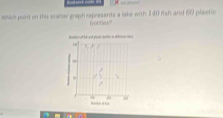 Bantwork sade 40 __ 
Which point on this seatter graph represents a lake with 140 fish and 60 plastic 
bottles? 
Mombors of fih and prentle loskiie to detkersnt Lake
150
160
50
H
9 169 39
Humor of fih