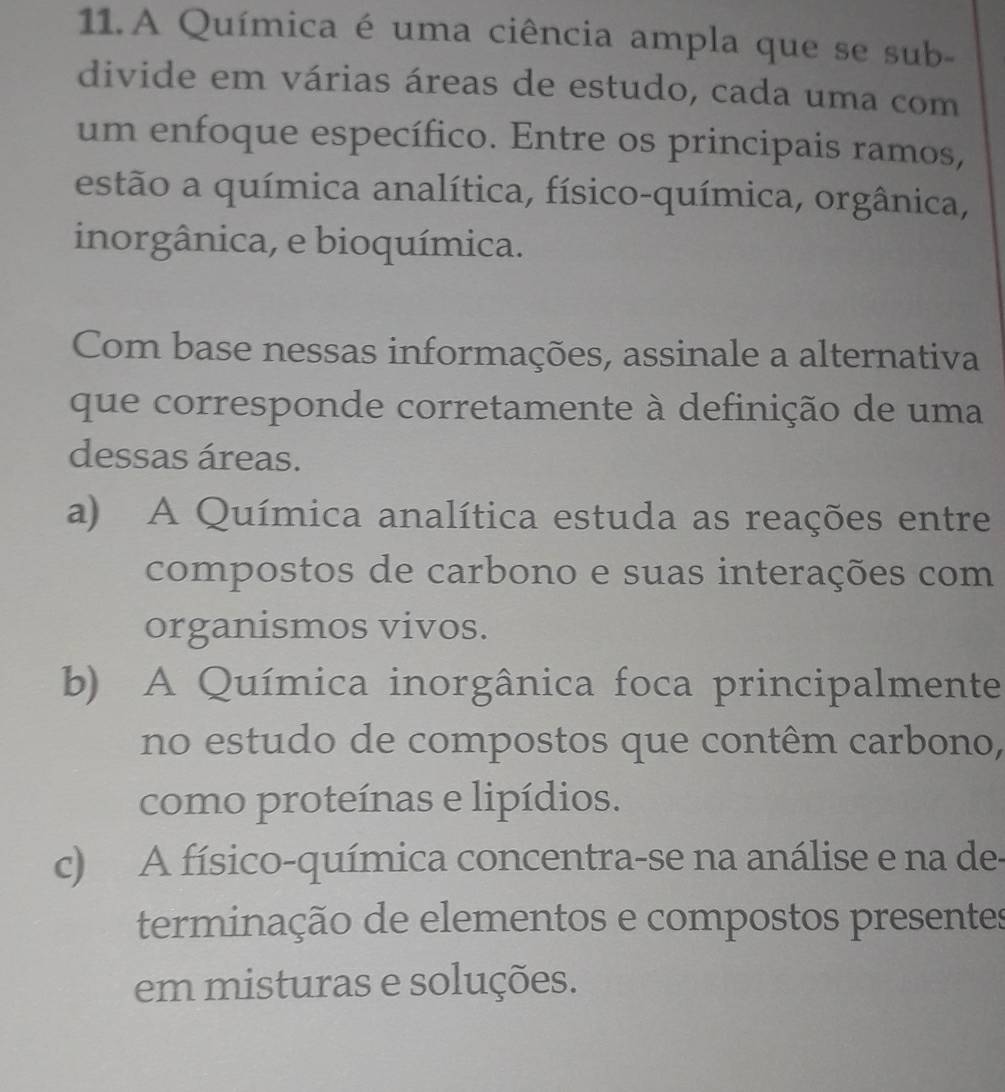 A Química é uma ciência ampla que se sub-
divide em várias áreas de estudo, cada uma com
um enfoque específico. Entre os principais ramos,
estão a química analítica, físico-química, orgânica,
inorgânica, e bioquímica.
Com base nessas informações, assinale a alternativa
que corresponde corretamente à definição de uma
dessas áreas.
a) A Química analítica estuda as reações entre
compostos de carbono e suas interações com
organismos vivos.
b) A Química inorgânica foca principalmente
no estudo de compostos que contêm carbono,
como proteínas e lipídios.
c) A físico-química concentra-se na análise e na de-
terminação de elementos e compostos presentes
em misturas e soluções.