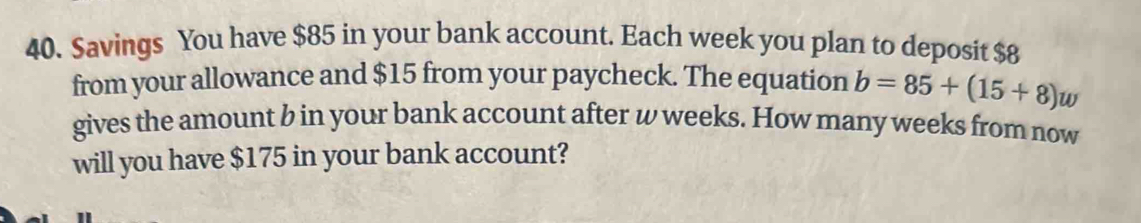 Savings You have $85 in your bank account. Each week you plan to deposit $8
from your allowance and $15 from your paycheck. The equation b=85+(15+8)w
gives the amount b in your bank account after w weeks. How many weeks from now 
will you have $175 in your bank account?