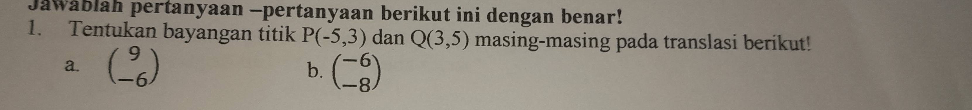 Jawablah pertanyaan -pertanyaan berikut ini dengan benar! 
1. Tentukan bayangan titik P(-5,3) dan Q(3,5) masing-masing pada translasi berikut! 
a. beginpmatrix 9 -6endpmatrix b. beginpmatrix -6 -8endpmatrix