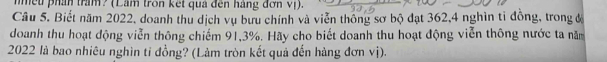 mều phần trấm? (Lâm tròn kết quả đến háng đơn vị). 
Câu 5. Biết năm 2022, doanh thu dịch vụ bưu chính và viễn thông sơ bộ đạt 362, 4 nghìn tỉ đồng, trong độ 
doanh thu hoạt dộng viễn thông chiếm 91,3%. Hãy cho biết doanh thu hoạt động viễn thông nước ta năm
2022 là bao nhiêu nghìn tỉ đồng? (Làm tròn kết quả đến hàng đơn vị).