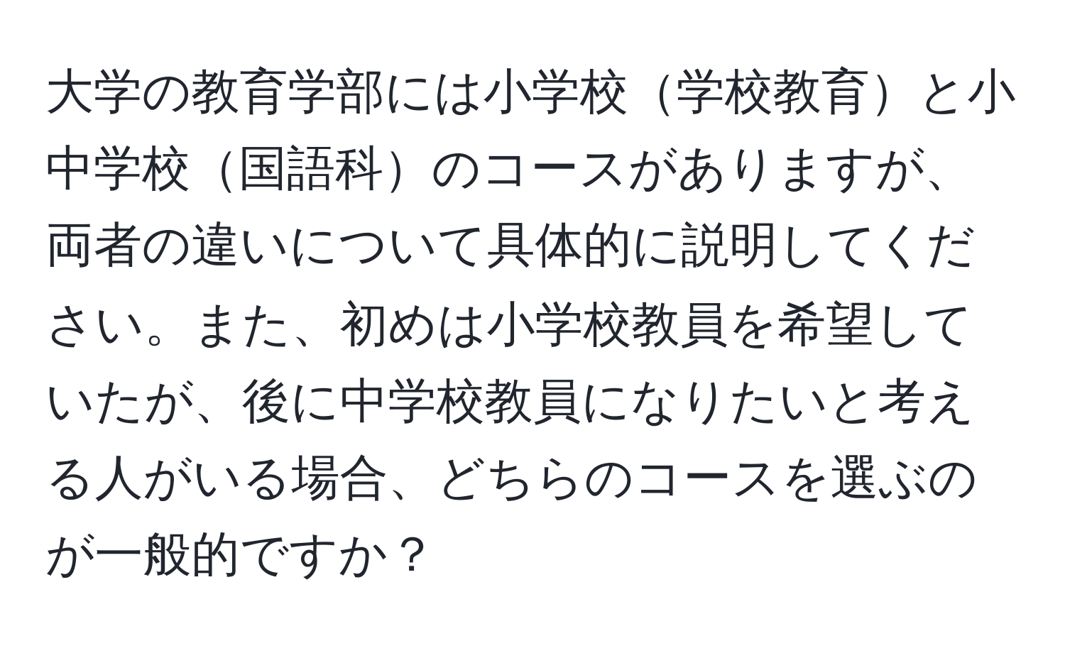 大学の教育学部には小学校学校教育と小中学校国語科のコースがありますが、両者の違いについて具体的に説明してください。また、初めは小学校教員を希望していたが、後に中学校教員になりたいと考える人がいる場合、どちらのコースを選ぶのが一般的ですか？