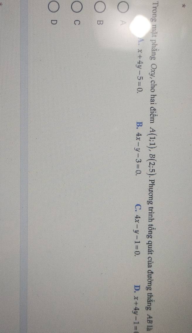 Trong mặt phẳng Oxy, cho hai điểm A(1;1), B(2;5). Phương trình tổng quát của đường thắng AB là
A. x+4y-5=0. B. 4x-y-3=0. C. 4x-y-1=0. D. x+4y-1=
A
B
C
D
4