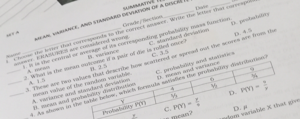 Date
D. probability
M E A    v A r i A N C E , A N D S T  N D ARD D  E V iA  TION O  F A D i S C R E 
Grade/Section
Choose the letter that corresponds to the correct answer. Write the letter that correspon
SET A
. It is the central or average of its corresponding probability mass function
A. mean B. variance C. standard deviation
answer. ERASURES are considered wrong
_2. What is the mea pair of die is rolled once? D. 4.5
Name
C. 3.5
_3. These are two v or spread out the scores are from th
A. 1.5
A. variance andtatistics
mean value of
B. mean and p
_. As shown in n
ndomve
m