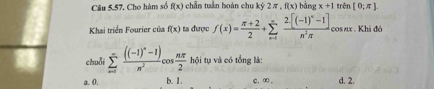 Cho hàm số f(x) chẵn tuần hoàn chu kỳ 2 π , f(x) bằng x+1 trên [0;π ]. 
Khai triển Fourier của f(x) ta được f(x)= (π +2)/2 +sumlimits _(n=1)^(∈fty)frac 2.[(-1)^n-1]n^2π  cos nx . Khi đó
chuỗi sumlimits _(n=1)^(∈fty)frac ((-1)^n-1)n^2cos  nπ /2  hội tụ và có tổng là:
a. 0. b. 1. c. ∞. d. 2.