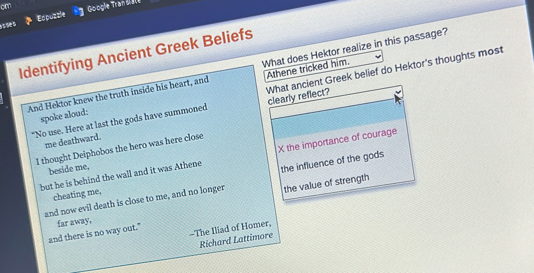 om
Google Tran slate
asses Edpuzzle
Identifying Ancient Greek Beliefs
Athene tricked him.
What ancient Greek belief do Hektor's thoughts most
And Hektor knew the truth inside his heart, and What does Hektor realize in this passage?
clearly reflect?
spoke aloud:
“No use. Here at last the gods have summoned
me deathward.
I thought Deiphobos the hero was here close
but he is behind the wall and it was Athene X the importance of courage
beside me,
the influence of the gods
cheating me,
far away, the value of strength
and now evil death is close to me, and no longer
-The Iliad of Homer,
and there is no way out.”
Richard Lattimore