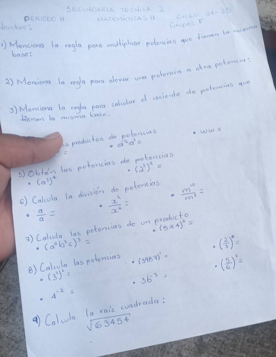 SECONOXRI TECNICA 2 
PERIODO 11 MATEMGTICAS II cicLo 24-28 
Jombre? 
Grupe: F 
1) Menciona la regla para moltiplicar potencias gue fienon la misme 
base: 
2) Meniona la regla para clevar ona potoncia a atra potencia: 
3) Monciona la regla para calcolar d cocicnte do potencias que 
fienion la misma boase: 
bs productos do potencias
ww=
a^(-5)a^3=

ids 
5) obton las potencias do
(2^3)^2=
o (a^3)^4
() Calcola la division do potencios
 m^(10)/m^3 =
 a/a =
 x^2/x^6 =
(5* 4)^2=
1) Calcula las potencias do on producto
(a^2b^3c)^3=
( 2/3 )^0=
8) Calcola las potencias
(3987)^1=
( 5/6 )^2=
(3^2)^2=
3b^(-3)=
4^(-2)=
a) Colcula la raiz woadrada:
sqrt(63454)