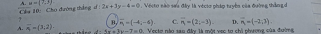 A. u=(7;3). 
Câu 10: Cho đường thẳng d:2x+3y-4=0. Véctơ nào sau đây là véctơ pháp tuyến của đường thằng đ
?
B, overline n_1=(-4;-6). C.
A. overline n_1=(3;2). overline n_1=(2;-3). D. overline n_1=(-2;3).
5x+3y-7=0. Vectơ nào sau đây là một vec tơ chỉ phương của đường