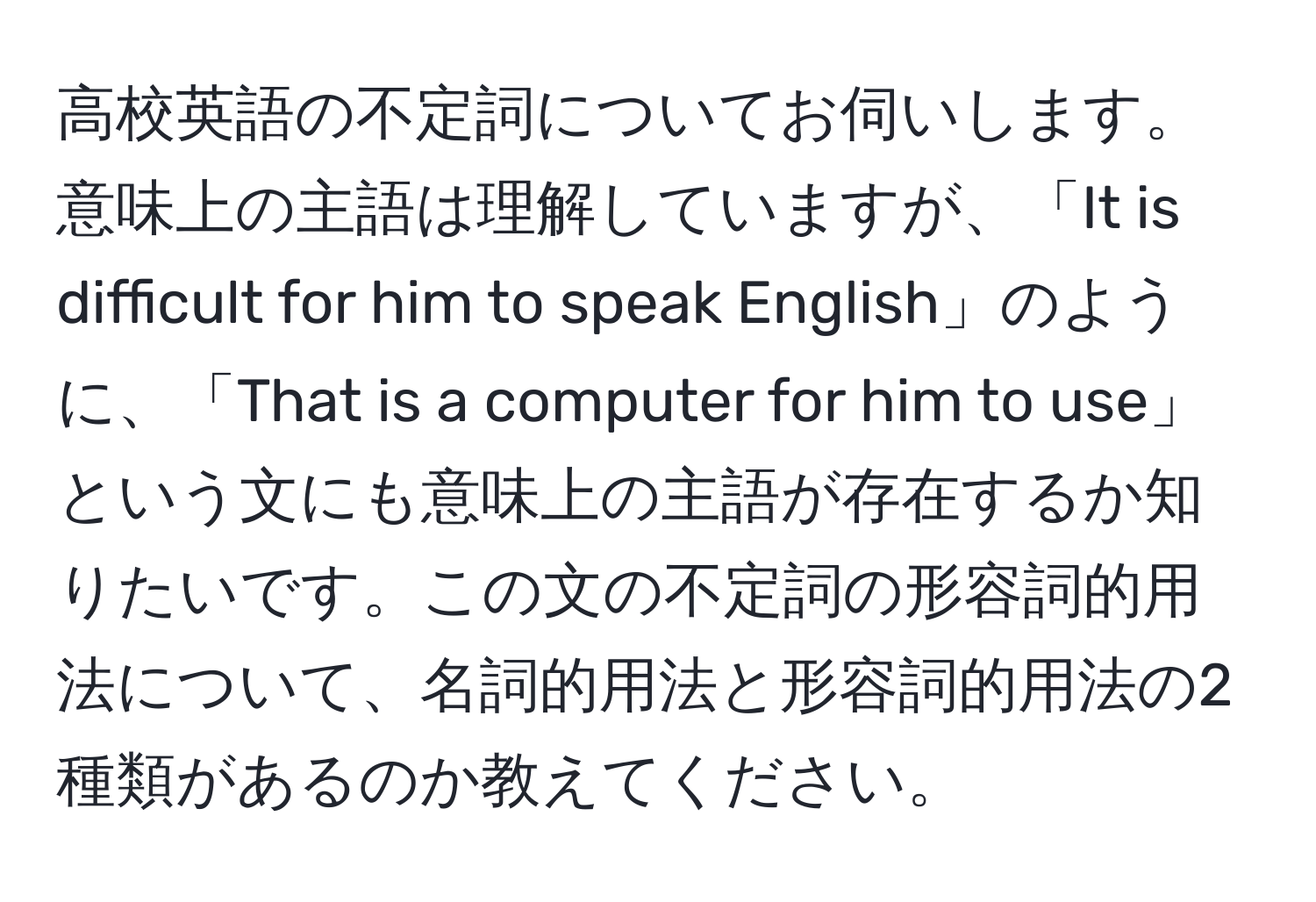 高校英語の不定詞についてお伺いします。意味上の主語は理解していますが、「It is difficult for him to speak English」のように、「That is a computer for him to use」という文にも意味上の主語が存在するか知りたいです。この文の不定詞の形容詞的用法について、名詞的用法と形容詞的用法の2種類があるのか教えてください。