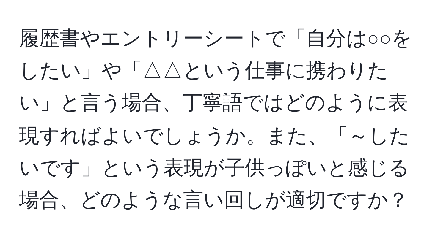 履歴書やエントリーシートで「自分は○○をしたい」や「△△という仕事に携わりたい」と言う場合、丁寧語ではどのように表現すればよいでしょうか。また、「～したいです」という表現が子供っぽいと感じる場合、どのような言い回しが適切ですか？