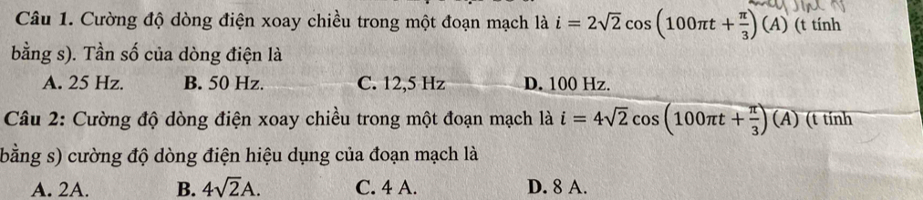 Cường độ dòng điện xoay chiều trong một đoạn mạch là i=2sqrt(2)cos (100π t+ π /3 )(A) (t tính
bằng s). Tần số của dòng điện là
A. 25 Hz. B. 50 Hz. C. 12,5 Hz D. 100 Hz.
Câu 2: Cường độ dòng điện xoay chiều trong một đoạn mạch là i=4sqrt(2)cos (100π t+ π /3 )(A) (t tính
(bằng s) cường độ dòng điện hiệu dụng của đoạn mạch là
A. 2A. B. 4sqrt(2)A. C. 4 A. D. 8 A.