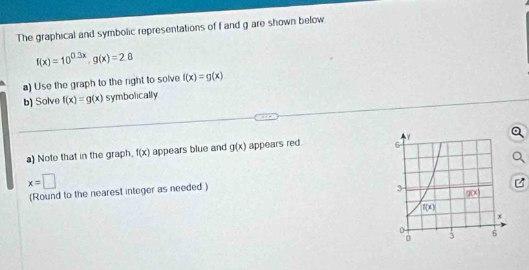 The graphical and symbolic representations of f and g are shown below.
f(x)=10^(0.3x),g(x)=2.8
a) Use the graph to the right to solve f(x)=g(x)
b) Solve f(x)=g(x) symbolically
a) Note that in the graph, f(x) appears blue and g(x) appears red
x=□
(Round to the nearest integer as needed )