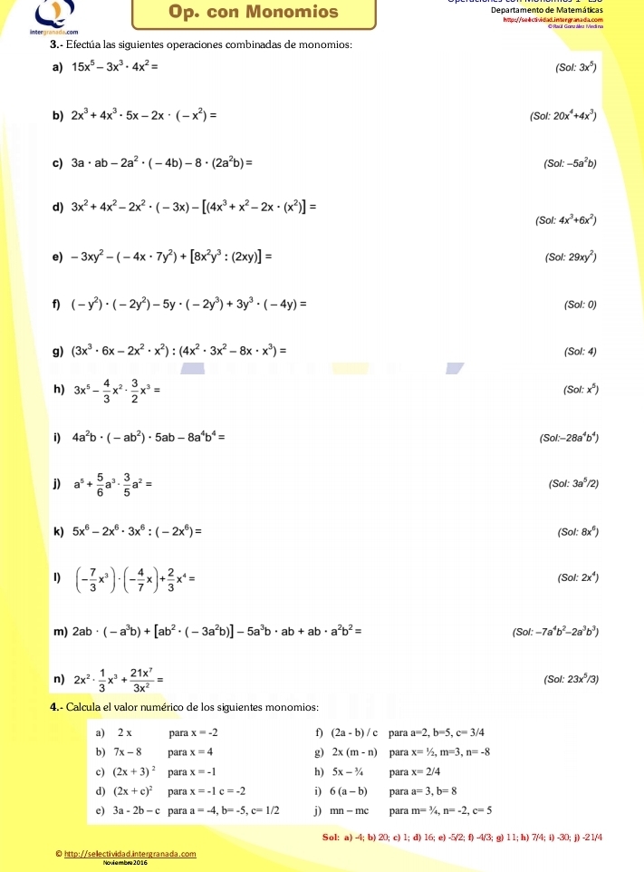 Op. con Monomios Departamento de Matemáticas
hvpe//selctividad. inter grana da.com © Rúl Garu Meu Medi ru
3.- Efectúa las siguientes operaciones combinadas de monomios:
a) 15x^5-3x^3· 4x^2= (Sol:3x^5)
b) 2x^3+4x^3· 5x-2x· (-x^2)= 20x^4+4x^3)
(Sol:
c) 3a· ab-2a^2· (-4b)-8· (2a^2b)= (Sol:-5a^2b)
d) 3x^2+4x^2-2x^2· (-3x)-[(4x^3+x^2-2x· (x^2)]=
(Sol:4x^3+6x^2)
e) -3xy^2-(-4x· 7y^2)+[8x^2y^3:(2xy)]= (Sol:29xy^2)
f) (-y^2)· (-2y^2)-5y· (-2y^3)+3y^3· (-4y)= (Sol:0)
g) (3x^3· 6x-2x^2· x^2):(4x^2· 3x^2-8x· x^3)= (Sol:4)
h) 3x^5- 4/3 x^2·  3/2 x^3=
(Sol:x^5)
i) 4a^2b· (-ab^2)· 5ab-8a^4b^4= (Sol-28a^4b^4)
j) a^5+ 5/6 a^3·  3/5 a^2=
(Sol:3a^5/2)
k) 5x^6-2x^6· 3x^6:(-2x^6)= (Sol:8x^6)
I) (- 7/3 x^3)· (- 4/7 x)+ 2/3 x^4=
(Sol:2x^4)
m) 2ab· (-a^3b)+[ab^2· (-3a^2b)]-5a^3b· ab+ab· a^2b^2= (Sol:-7a^4b^2-2a^3b^3)
n) 2x^2·  1/3 x^3+ 21x^7/3x^2 =
(Sol: 23x^5/3)
4.- Calcula el valor numérico de los siguientes monomios:
f)
a) 2 x para x=-2 (2a-b)/c para a=2,b=5,c=3/4
g)
b) 7x-8 para x=4 2x(m-n) para x=1/2,m=3,n=-8
c) (2x+3)^2 para x=-1 h) 5x-3/4 para x=2/4
d) (2x+c)^2 para x=-1c=-2 i) 6(a-b) para a=3,b=8
e) 3a-2b-c para a=-4,b=-5,c=1/2 j) mn-mc para m=^3/_4,n=-2,c=5
Sol:a)-4;b)20;c) 1;d)16;e)-5/2;f)-4/3; g) 11;h)7/4;i)-30;j)-21/4
0 http://sellectividad.intergranada.com Noviembre 2016