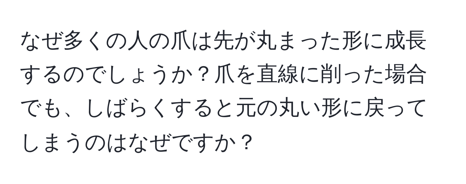 なぜ多くの人の爪は先が丸まった形に成長するのでしょうか？爪を直線に削った場合でも、しばらくすると元の丸い形に戻ってしまうのはなぜですか？