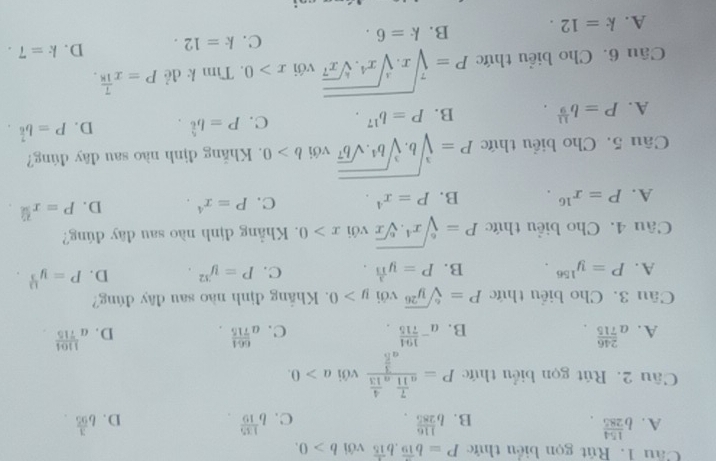 Rút gọn biểu thức P=b^(frac 7)19,b^(frac 1)15 với b>0.
A. b^(frac 154)285. b^(frac 116)285. b^(frac 135)10. D. b^(frac 3)95.
B.
C.
Câu 2. Rút gọn biểu thức P=frac a^(frac 7)11a^(frac 4)13a^(frac 3)5 với a>0.
A. a^(frac 246)715 a^(-frac 194)715. C. a^(frac 664)715. D. a^(frac 1104)715
B.
Câu 3. Cho biểu thức P=sqrt[6](y^(26)) với y>0. Khắng định nào sau đây đúng?
A. P=y^(156). B. P=y^(frac 3)13. C. P=y^(32). D. P=y^(frac 13)3.
Câu 4. Cho biểu thức P=sqrt[6](x^4.sqrt [6]x) với x>0. Khẳng định nào sau đây đúng?
A. P=x^(16). B. P=x^4. C. P=x^4. D. P=x^(frac 2).
Câu 5. Cho biểu thức P=sqrt[3](b.sqrt [3]b^4.sqrt b^7) với b>0. Khẳng định nào sau đây đúng?
A. P=b^(frac 11)9. B. P=b^(17). C. P=b^(frac 5)6. D. P=b^(frac 7)6.
Câu 6. Cho biểu thức P=sqrt[7](x.sqrt [3]x^4.sqrt [6]x^7) với x>0. Tìm k đẻ P=x^(frac 7)18.
A. k=12. B. k=6. C. k=12. D. k=7.