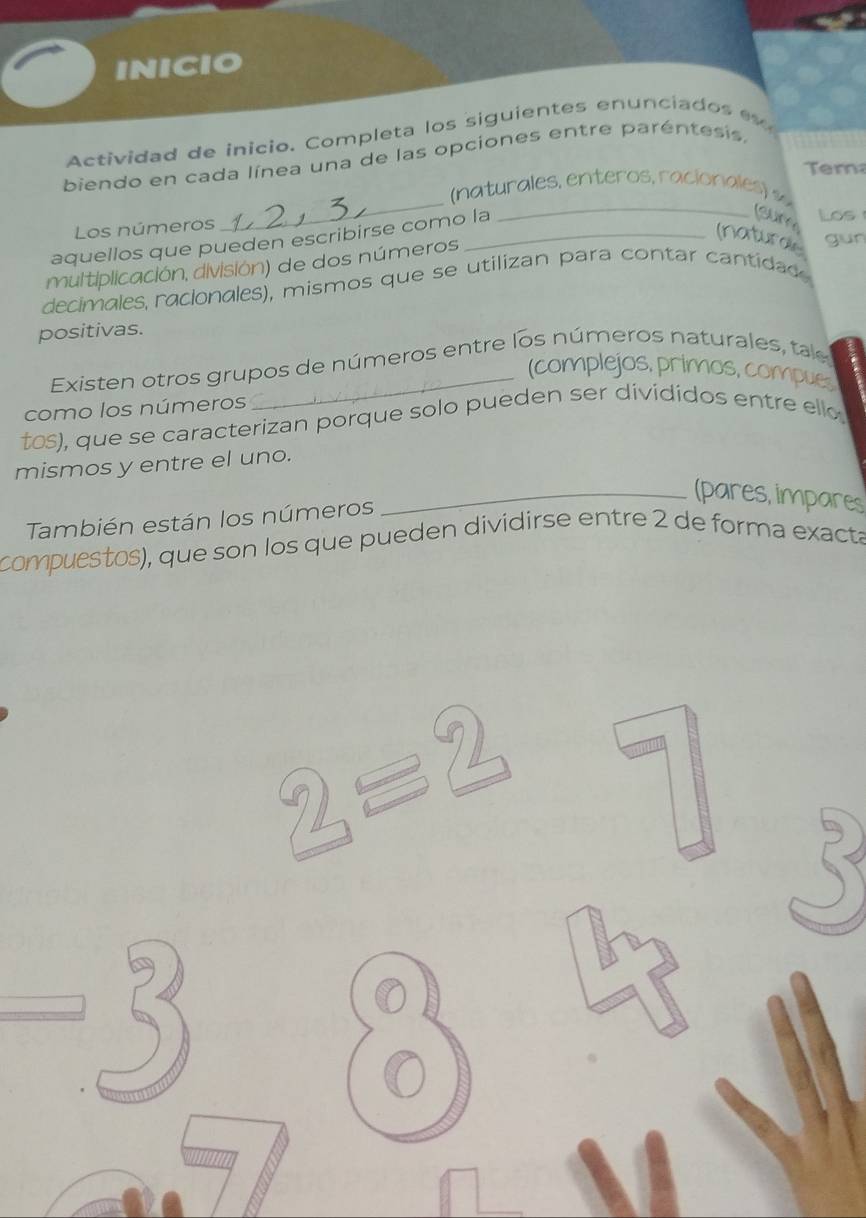 INICIO 
Actividad de inicio. Completa los siguientes enunciados 
biendo en cada línea una de las opciones entre paréntesis, 
m 
_ 
Los números Los 
aquellos que pueden escribirse como la 
_ 
Sure 
(natural 
multiplicación, división) de dos números gun 
decimales racionales), mismos que se utilizan para contar cantidad 
positivas. 
Existen otros grupos de números entre los números naturales, tae 
a 
(complejos, primos, compues 
como los números 
toS), que se caracterizan porque solo pueden ser dividídos entre ello 
mismos y entre el uno. 
_(pares, impares 
También están los números 
compuestos), que son los que pueden dividirse entre 2 de forma exacta