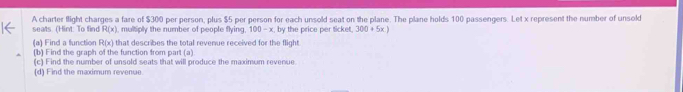 A charter flight charges a fare of $300 per person, plus $5 per person for each unsold seat on the plane. The plane holds 100 passengers. Let x represent the number of unsokt 
seats. (Hint: To find R(x) multiply the number of people flying. 100 - x. by the price per ticket. 20 + 5x ) 
(a) Find a function R(x) that describes the total revenue received for the flight 
(b) Find the graph of the function from part (a) 
(c) Find the number of unsold seats that will produce the maximum revenue. 
(d) Find the maximum revenue.