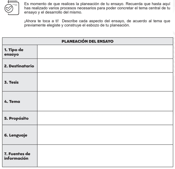 Es momento de que realices la planeación de tu ensayo. Recuerda que hasta aquí 
has realizado varios procesos necesarios para poder concretar el tema central de tu 
ensayo y el desarrollo del mismo. 
¡Ahora te toca a ti! Describe cada aspecto del ensayo, de acuerdo al tema que 
previamente elegiste y construye el esbozo de tu planeación. 
1. 
e 
2. 
3. 
4. 
5. 
6. 
7. 
in