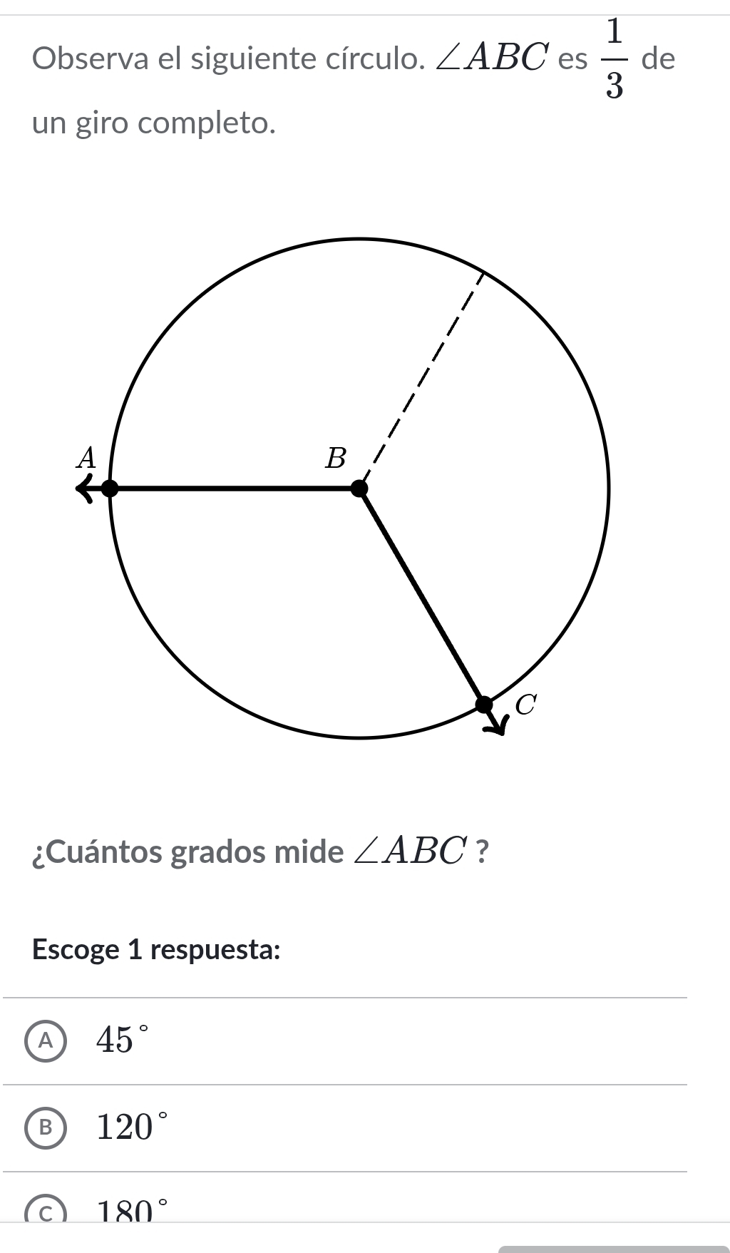 Observa el siguiente círculo. ∠ ABC es  1/3  de
un giro completo.
¿Cuántos grados mide ∠ ABC ?
Escoge 1 respuesta:
A 45°
B 120°
c 180°