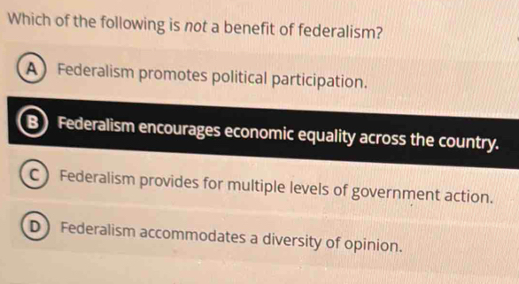 Which of the following is not a benefit of federalism?
A Federalism promotes political participation.
B Federalism encourages economic equality across the country.
C Federalism provides for multiple levels of government action.
D Federalism accommodates a diversity of opinion.