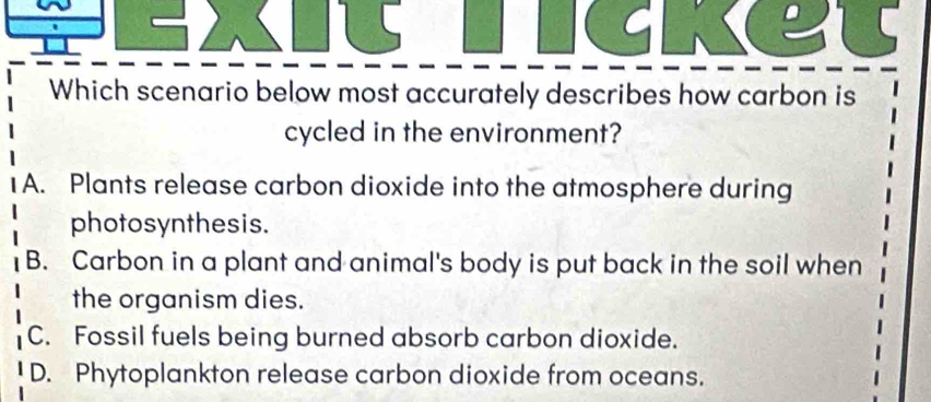 Which scenario below most accurately describes how carbon is
cycled in the environment?
1 A. Plants release carbon dioxide into the atmosphere during
photosynthesis.
B. Carbon in a plant and animal's body is put back in the soil when
the organism dies.
C. Fossil fuels being burned absorb carbon dioxide.
D. Phytoplankton release carbon dioxide from oceans.