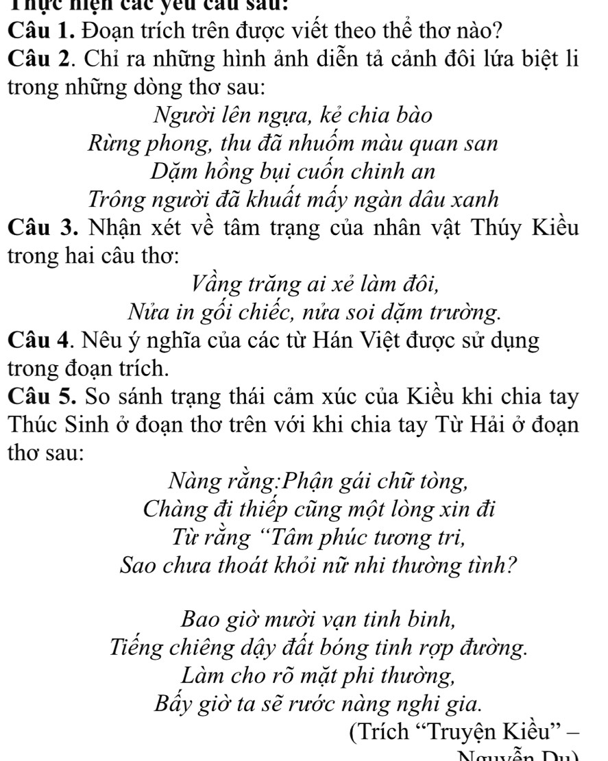 Thực nện các yêu cầu sau: 
Câu 1. Đoạn trích trên được viết theo thể thơ nào? 
Câu 2. Chỉ ra những hình ảnh diễn tả cảnh đôi lứa biệt li 
trong những dòng thơ sau: 
Người lên ngựa, kẻ chia bào 
Rừng phong, thu đã nhuốm màu quan san 
Dặm hồng bụi cuốn chinh an 
Trông người đã khuất mấy ngàn dâu xanh 
Câu 3. Nhận xét về tâm trạng của nhân vật Thúy Kiều 
trong hai câu thơ: 
Vầng trăng ai xẻ làm đôi, 
Nửa in gối chiếc, nửa soi dặm trường. 
Câu 4. Nêu ý nghĩa của các từ Hán Việt được sử dụng 
trong đoạn trích. 
Câu 5. So sánh trạng thái cảm xúc của Kiều khi chia tay 
Thúc Sinh ở đoạn thơ trên với khi chia tay Từ Hải ở đoạn 
thơ sau: 
Nàng rằng:Phận gái chữ tòng, 
Chàng đi thiếp cũng một lòng xin đi 
Từ rằng “Tâm phúc tương tri, 
Sao chưa thoát khỏi nữ nhi thường tình? 
Bao giờ mười vạn tinh binh, 
Tiếng chiêng dậy đất bóng tinh rợp đường. 
Làm cho rõ mặt phi thường, 
Bẩy giờ ta sẽ rước nàng nghi gia. 
Trích “Truyện Kiều” -