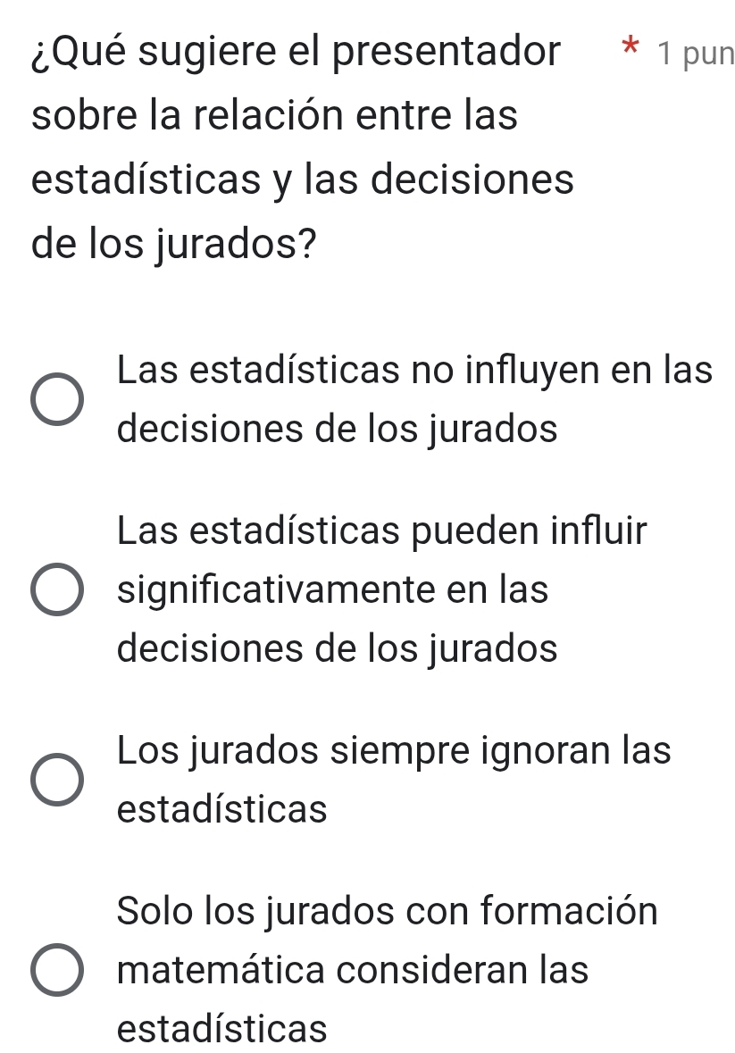 ¿Qué sugiere el presentador * 1 pun
sobre la relación entre las
estadísticas y las decisiones
de los jurados?
Las estadísticas no influyen en las
decisiones de los jurados
Las estadísticas pueden influir
significativamente en las
decisiones de los jurados
Los jurados siempre ignoran las
estadísticas
Solo los jurados con formación
matemática consideran las
estadísticas