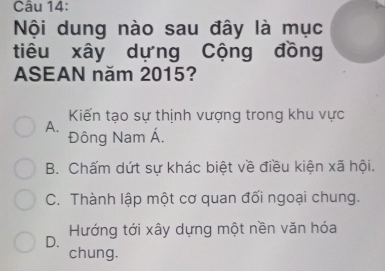 Nội dung nào sau đây là mục
tiêu xây dựng Cộng đồng
ASEAN năm 2015?
Kiến tạo sự thịnh vượng trong khu vực
A.
Đông Nam Á.
B. Chấm dứt sự khác biệt về điều kiện xã hội.
C. Thành lập một cơ quan đối ngoại chung.
Hướng tới xây dựng một nền văn hóa
D.
chung.