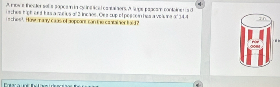 A movie theater sells popcorn in cylindrical containers. A large popcorn container is 8
inches high and has a radius of 3 inches. One cup of popcorn has a volume of 14.4
inches?. How many cups of popcorn can the container hold? 
- 8 ir 
Enter a unit that bost describes the number