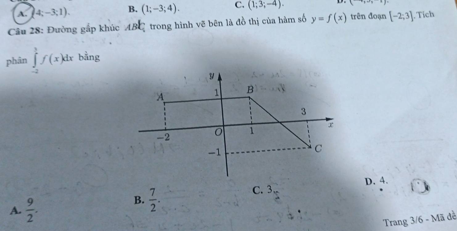 B.
C.
D.
A. (4;-3;1). (1;-3;4). (1;3;-4). (+,to ,x)
Câu 28: Đường gấp khúc AB C 1 trong hình vẽ bên là đồ thị của hàm số y=f(x) trên đoạn [-2;3]. Tích
phân ∈tlimits _(-2)^3f(x)dx bằng
D. 4.
A.  9/2 .
B.  7/2 .
C. 3
Trang 3/6 - Mã đề