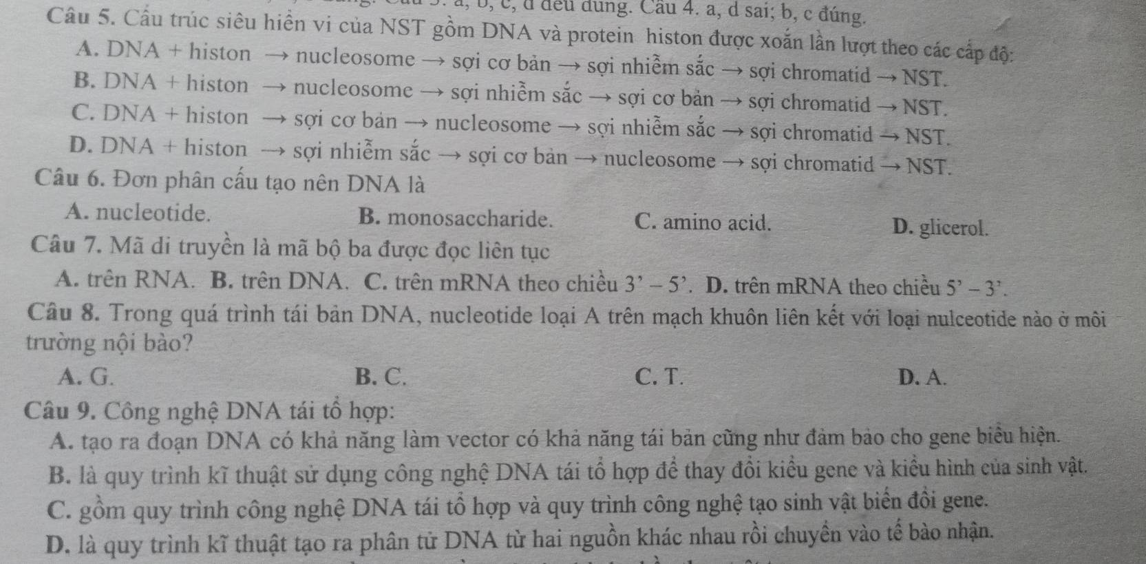 a, b, c, d đeu dung. Cầu 4. a, d sai; b, c đúng.
Câu 5. Cầu trúc siêu hiền vi của NST gồm DNA và protein histon được xoắn lần lượt theo các cấp độ:
A. DNA + histon → nucleosome → sợi cơ bản → sợi nhiễm sắc → sợi chromatid → NST.
B. DNA + histon → nucleosome → sợi nhiễm sắc → sợi cơ bản → sợi chromatid → NST.
C. DNA + histon → sợi cơ bản → nucleosome → sợi nhiễm sắc → sợi chromatid → NST.
D. DNA + histon → sợi nhiễm sắc → sợi cơ bản → nucleosome → sợi chromatid → NST.
Câu 6. Đơn phân cấu tạo nên DNA là
A. nucleotide. B. monosaccharide. C. amino acid. D. glicerol.
Câu 7. Mã di truyền là mã bộ ba được đọc liên tục
A. trên RNA. B. trên DNA. C. trên mRNA theo chiều 3^,-5^,. D. trên mRNA theo chiều 5^,-3^,.
Câu 8. Trong quá trình tái bản DNA, nucleotide loại A trên mạch khuôn liên kết với loại nulceotide nào ở môi
trường nội bào?
A. G. B. C. C. T. D. A.
Câu 9. Công nghệ DNA tái tổ hợp:
A. tạo ra đoạn DNA có khả năng làm vector có khả năng tái bản cũng như đảm bảo cho gene biểu hiện.
B. là quy trình kĩ thuật sử dụng công nghệ DNA tái tổ hợp để thay đổi kiểu gene và kiểu hình của sinh vật.
C. gồm quy trình công nghệ DNA tái tổ hợp và quy trình công nghệ tạo sinh vật biển đôi gene.
D. là quy trình kĩ thuật tạo ra phân tử DNA từ hai nguồn khác nhau rồi chuyền vào tế bào nhận.