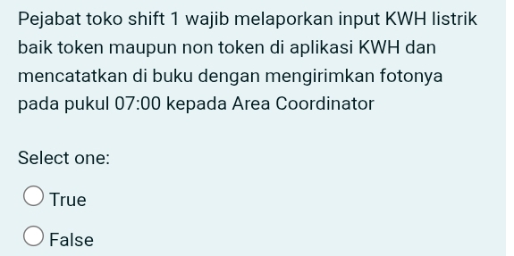 Pejabat toko shift 1 wajib melaporkan input KWH listrik
baik token maupun non token di aplikasi KWH dan
mencatatkan di buku dengan mengirimkan fotonya
pada pukul 07:00 kepada Area Coordinator
Select one:
True
False