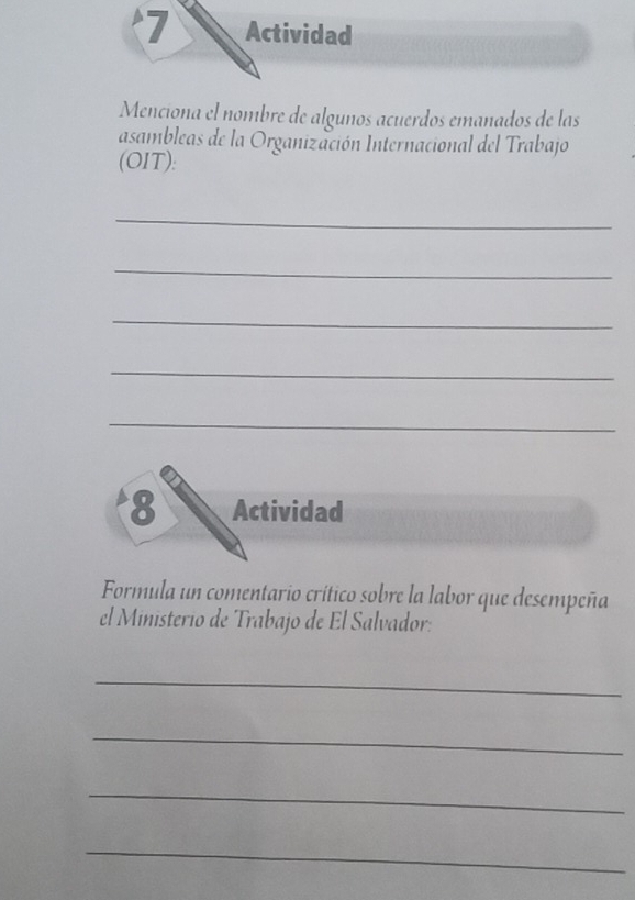 Actividad 
Menciona el nombre de alguños acuerdos emanados de las 
asambleas de la Organización Internacional del Trabajo 
(OIT): 
_ 
_ 
_ 
_ 
_ 
8 Actividad 
Formula un comentario crítico sobre la labor que desempeña 
el Ministerio de Trabajo de El Salvador: 
_ 
_ 
_ 
_