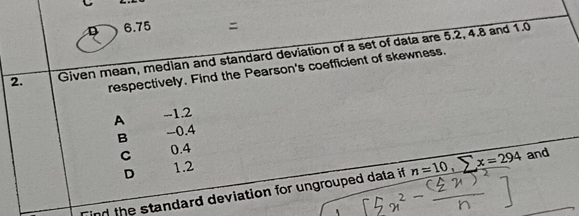 6.75
2. Given mean, median and standard deviation of a set of data are 5.2, 4.8 and 1.0
respectively, Find the Pearson's coefficient of skewness.
A -1.2
B -0.4
C 0.4
D 1.2
Tind the standard deviation for ungrouped data if n=10, sumlimits x=294 and