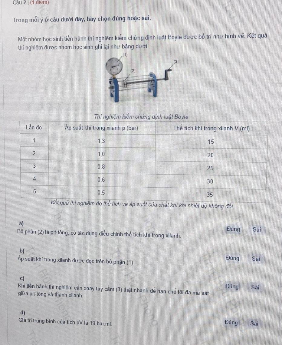 Trong mỗi ý ở câu dưới đây, hãy chọn đúng hoặc sai.
Một nhóm học sinh tiến hành thí nghiệm kiểm chứng định luật Boyle được bố trí như hình vẽ. Kết quả
thí nghiệm được nhóm học sinh ghi lại như bảng dưới.
í khi nhiệt độ không đổi
a)
Đúng Sai
Bộ phận (2) là pit-tông, có tác dụng điều chỉnh thể tích khí trong xilanh.
b)
Áp suất khí trong xilanh được đọc trên bộ phận (1). Đúng I Sai
c)
Đúng Sai
Khi tiến hành thí nghiệm cần xoay tay cầm (3) thật nhanh để hạn chế tối đa ma sát
giữa pit-tông và thành xilanh.
d)
Giá trị trung bình của tích pV là 19 bar.ml. Sai
Đúng